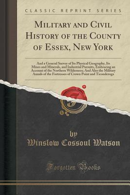 Read online Military and Civil History of the County of Essex, New York: And a General Survey of Its Physical Geography, Its Mines and Minerals, and Industrial Pursuits, Embracing an Account of the Northern Wilderness; And Also the Military Annals of the Fortresses O - Winslow Cossoul Watson file in PDF