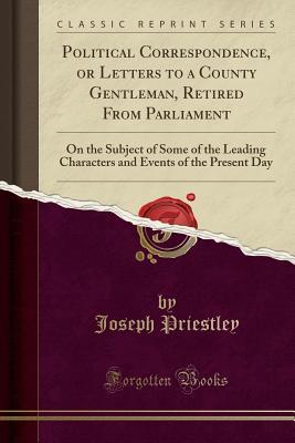 Read Political Correspondence, or Letters to a County Gentleman, Retired from Parliament: On the Subject of Some of the Leading Characters and Events of the Present Day (Classic Reprint) - Joseph Priestley file in ePub
