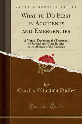 Read What to Do First in Accidents and Emergencies: A Manual Explaining the Treatment of Surgical and Other Injuries in the Absence of the Physician (Classic Reprint) - Charles Winslow Dulles file in PDF
