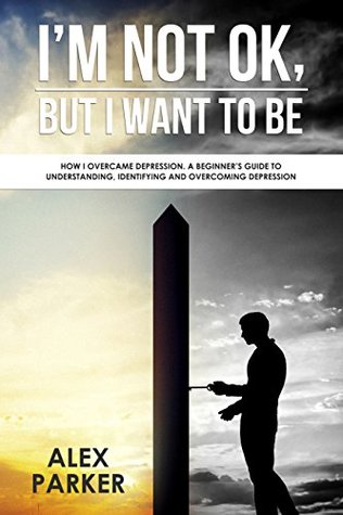 Read online I'm Not OK, But I Want To Be: How I Overcame Depression. A Beginner's Guide to Understanding, Identifying and Overcoming Depression - Alex Parker | ePub