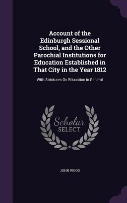 Read online Account of the Edinburgh Sessional School, and the Other Parochial Institutions for Education Established in That City in the Year 1812: With Strictures on Education in General - John Wood file in PDF
