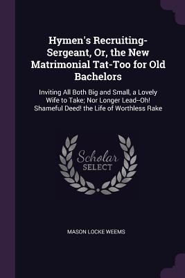 Read Hymen's Recruiting-Sergeant, Or, the New Matrimonial Tat-Too for Old Bachelors: Inviting All Both Big and Small, a Lovely Wife to Take; Nor Longer Lead--Oh! Shameful Deed! the Life of Worthless Rake - M.L. Weems file in PDF