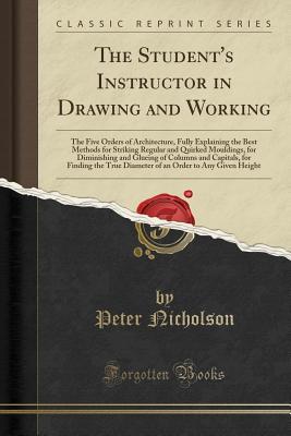 Read online The Student's Instructor in Drawing and Working: The Five Orders of Architecture, Fully Explaining the Best Methods for Striking Regular and Quirked Mouldings, for Diminishing and Glueing of Columns and Capitals, for Finding the True Diameter of an Order - Peter Nicholson | PDF