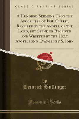 Read A Hundred Sermons Upon the Apocalipse of Iesu Christ, Reveiled by the Angell of the Lord, But Seene or Received and Written by the Holy Apostle and Evangelist S. John (Classic Reprint) - Heinrich Bullinger file in PDF