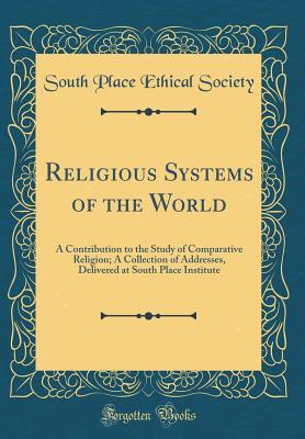 Download Religious Systems of the World: A Contribution to the Study of Comparative Religion; A Collection of Addresses, Delivered at South Place Institute (Classic Reprint) - South Place Ethical Society | PDF