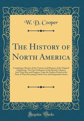 Read online The History of North America: Containing a Review of the Customs and Manners of the Original Inhabitants; The First Settlement of the British Colonies; And Their Rise and Progress, from the Earliest Period to the Time of Their Becoming United, Free and in - W D Cooper | PDF