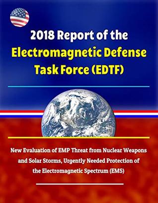 Read online 2018 Report of the Electromagnetic Defense Task Force (EDTF) - New Evaluation of EMP Threat from Nuclear Weapons and Solar Storms, Urgently Needed Protection of the Electromagnetic Spectrum (EMS) - U.S. Government | ePub