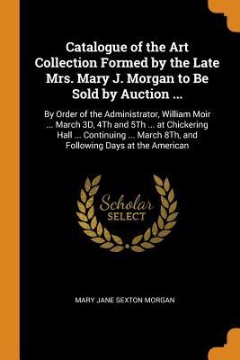 Download Catalogue of the Art Collection Formed by the Late Mrs. Mary J. Morgan to Be Sold by Auction : By Order of the Administrator, William Moir  March 3d, 4th and 5th  at Chickering Hall  Continuing  March 8th, and Following Days at the American - Mary Jane Sexton Morgan | PDF