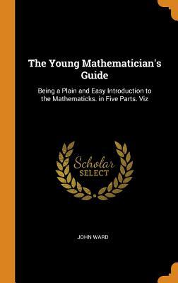 Read The Young Mathematician's Guide: Being a Plain and Easy Introduction to the Mathematicks. in Five Parts. Viz - John Ward | ePub