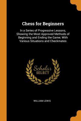 Download Chess for Beginners: In a Series of Progressive Lessons, Showing the Most Approved Methods of Beginning and Ending the Game; With Various Situations and Checkmates - William Lewis file in ePub
